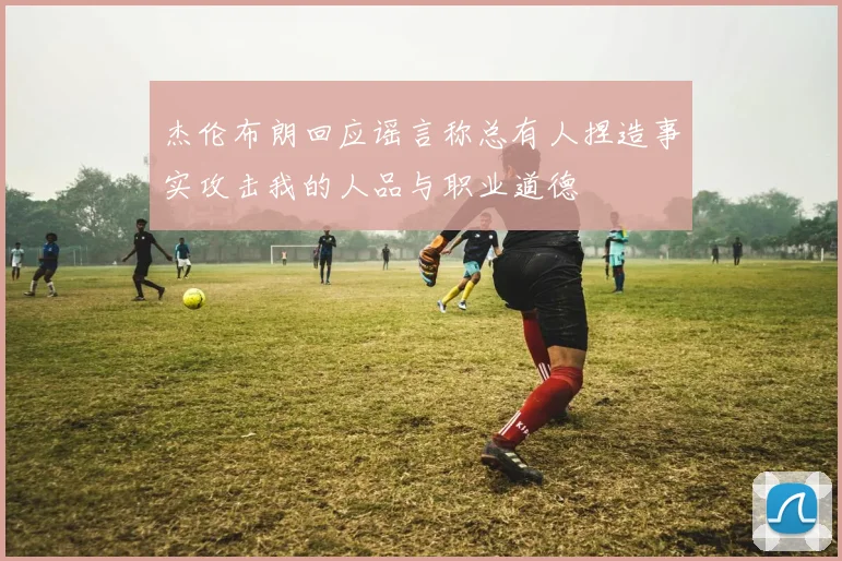杰伦布朗回应谣言称总有人捏造事实攻击我的人品与职业道德