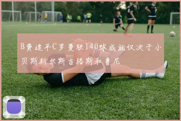 B费追平C罗曼联140球成就仅次于小贝斯科尔斯吉格斯和鲁尼