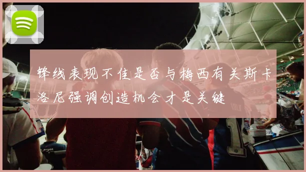锋线表现不佳是否与梅西有关斯卡洛尼强调创造机会才是关键