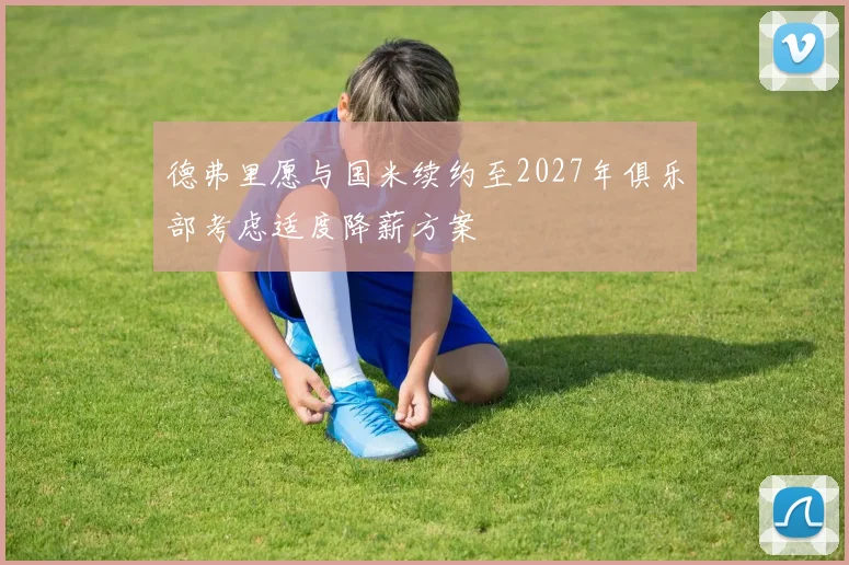 德弗里愿与国米续约至2027年俱乐部考虑适度降薪方案
