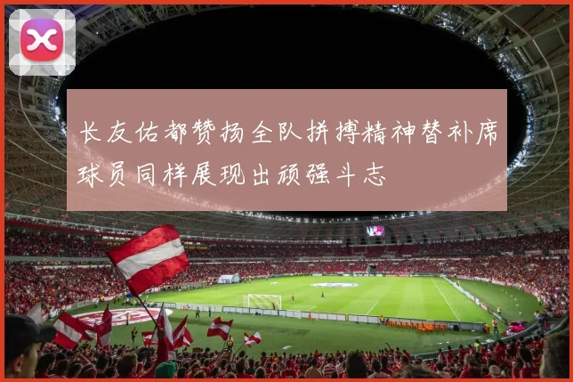 长友佑都赞扬全队拼搏精神替补席球员同样展现出顽强斗志