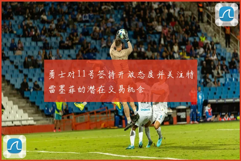 勇士对11号签持开放态度并关注特雷墨菲的潜在交易机会
