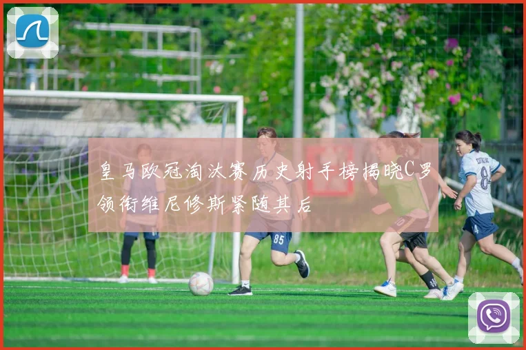 皇马欧冠淘汰赛历史射手榜揭晓C罗领衔维尼修斯紧随其后