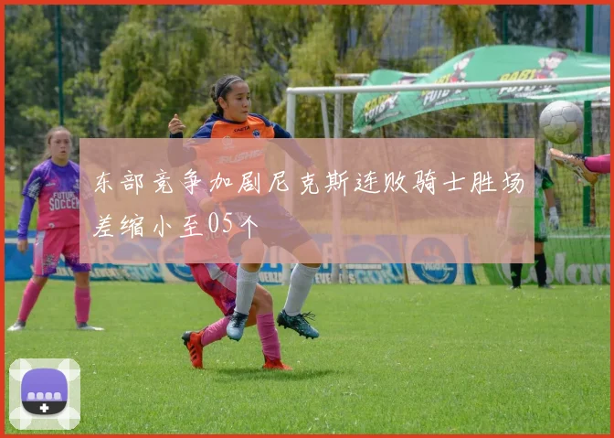 东部竞争加剧尼克斯连败骑士胜场差缩小至05个