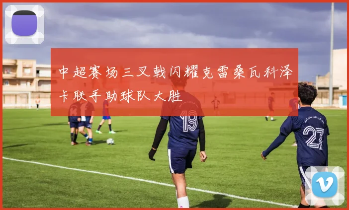 中超赛场三叉戟闪耀克雷桑瓦科泽卡联手助球队大胜