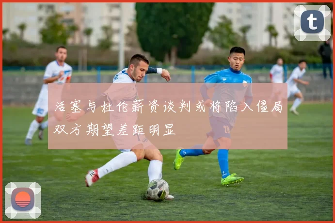 活塞与杜伦薪资谈判或将陷入僵局双方期望差距明显