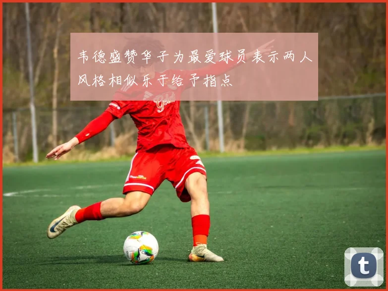 韦德盛赞华子为最爱球员表示两人风格相似乐于给予指点