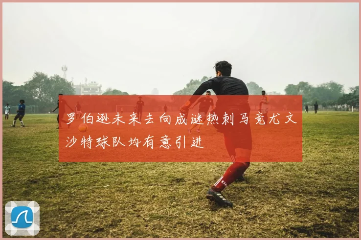 罗伯逊未来去向成谜热刺马竞尤文沙特球队均有意引进