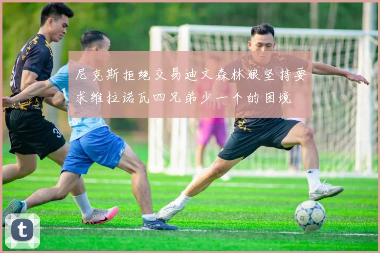 尼克斯拒绝交易迪文森林狼坚持要求维拉诺瓦四兄弟少一个的困境