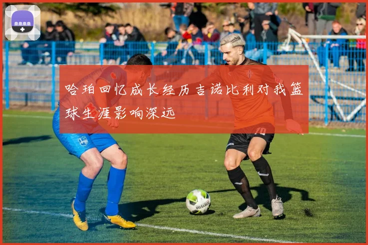 哈珀回忆成长经历吉诺比利对我篮球生涯影响深远