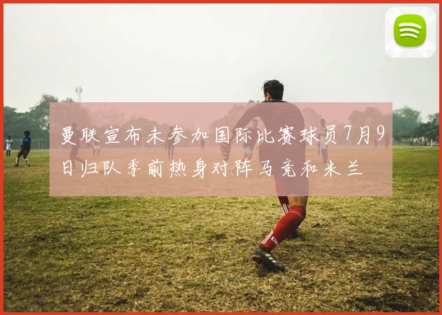 曼联宣布未参加国际比赛球员7月9日归队季前热身对阵马竞和米兰