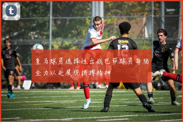 皇马球员选择性出战巴萨球员每场全力以赴展现拼搏精神