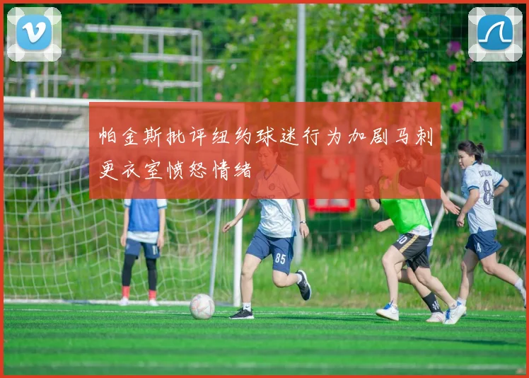 帕金斯批评纽约球迷行为加剧马刺更衣室愤怒情绪