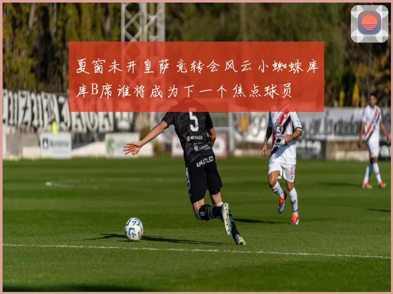 夏窗未开皇萨竞转会风云小蜘蛛库库B席谁将成为下一个焦点球员