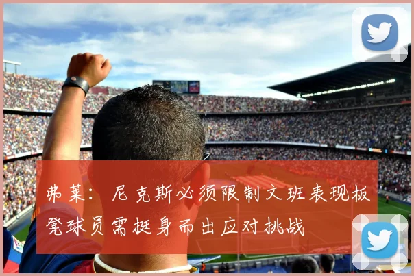 弗莱：尼克斯必须限制文班表现板凳球员需挺身而出应对挑战