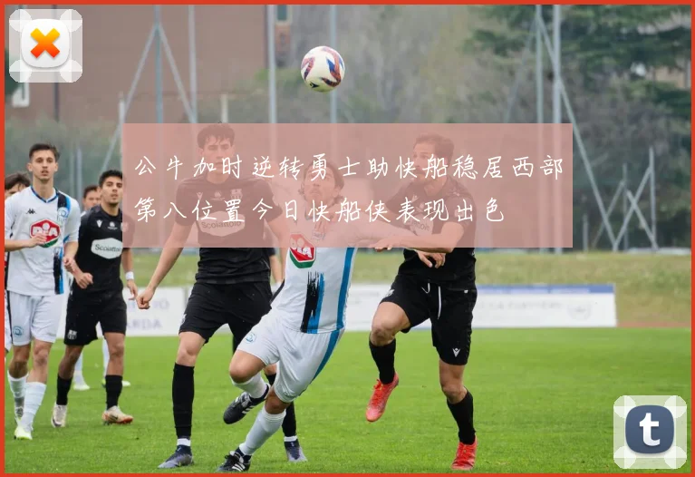 公牛加时逆转勇士助快船稳居西部第八位置今日快船侠表现出色