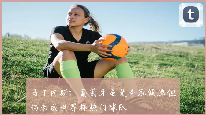 马丁内斯：葡萄牙虽是夺冠候选但仍未成世界杯热门球队