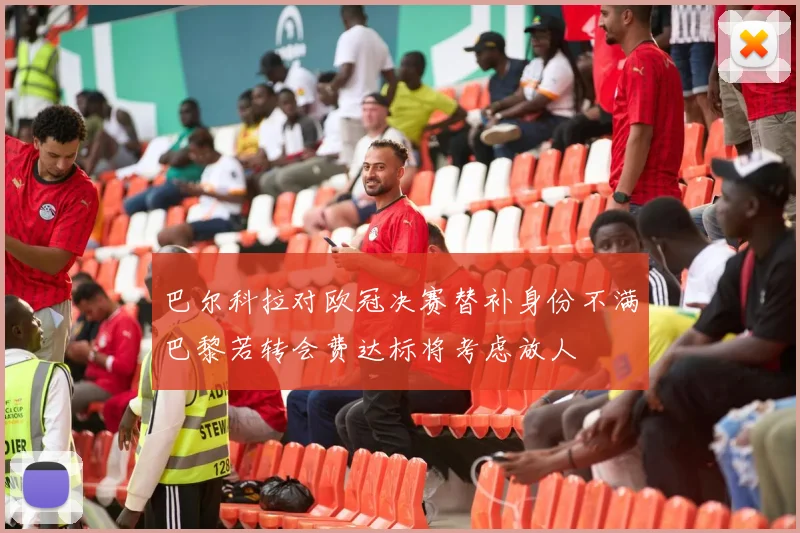 巴尔科拉对欧冠决赛替补身份不满巴黎若转会费达标将考虑放人