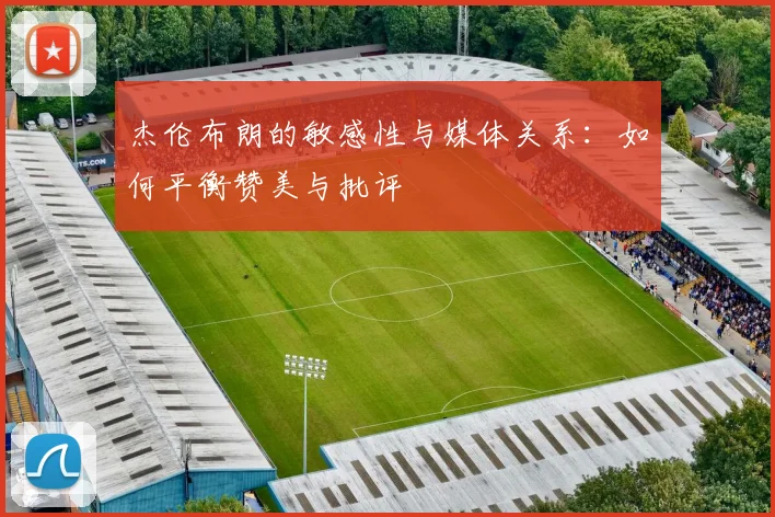 杰伦布朗的敏感性与媒体关系：如何平衡赞美与批评