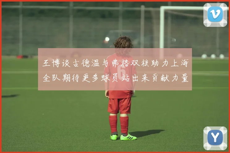 王博谈古德温与弗格双核助力上海全队期待更多球员站出来贡献力量