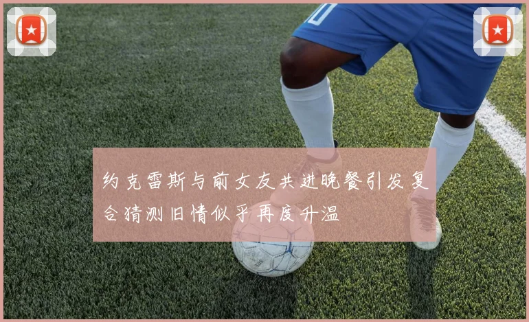 约克雷斯与前女友共进晚餐引发复合猜测旧情似乎再度升温