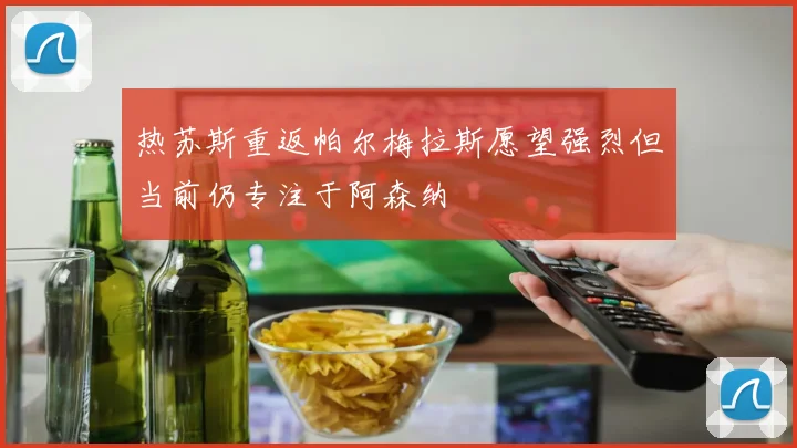 热苏斯重返帕尔梅拉斯愿望强烈但当前仍专注于阿森纳